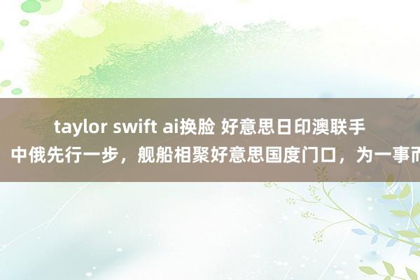 taylor swift ai换脸 好意思日印澳联手前，中俄先行一步，舰船相聚好意思国度门口，为一事而来