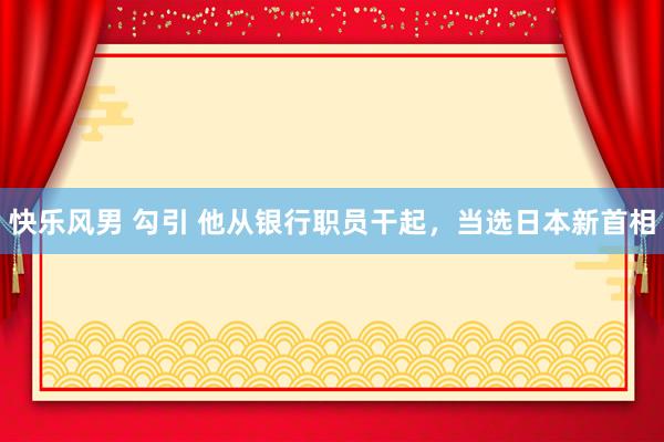 快乐风男 勾引 他从银行职员干起，当选日本新首相