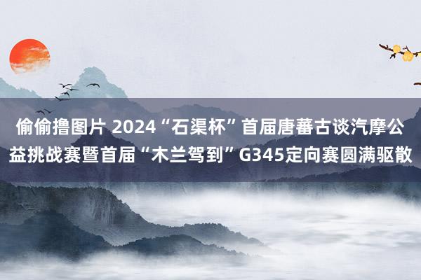 偷偷撸图片 2024“石渠杯”首届唐蕃古谈汽摩公益挑战赛暨首届“木兰驾到”G345定向赛圆满驱散