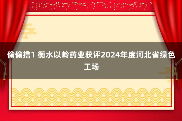 偷偷撸1 衡水以岭药业获评2024年度河北省绿色工场