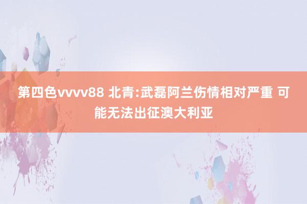 第四色vvvv88 北青:武磊阿兰伤情相对严重 可能无法出征澳大利亚