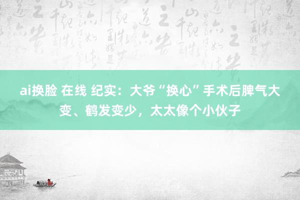 ai换脸 在线 纪实：大爷“换心”手术后脾气大变、鹤发变少，太太像个小伙子