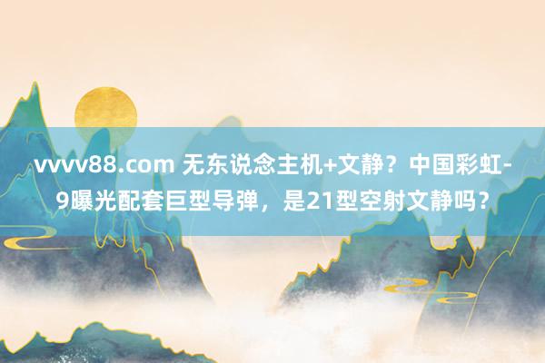 vvvv88.com 无东说念主机+文静？中国彩虹-9曝光配套巨型导弹，是21型空射文静吗？