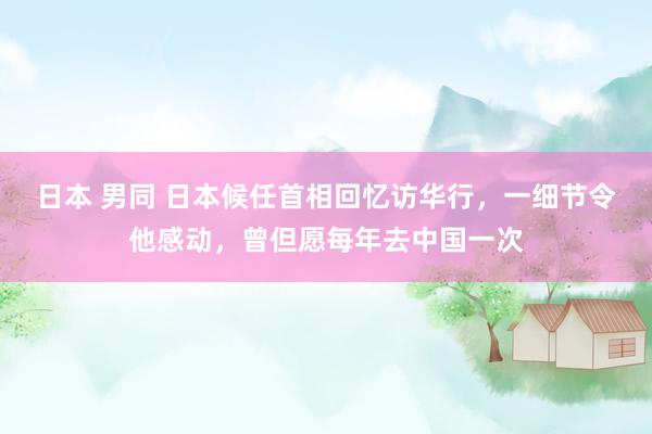 日本 男同 日本候任首相回忆访华行，一细节令他感动，曾但愿每年去中国一次