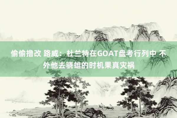 偷偷撸改 路威：杜兰特在GOAT盘考行列中 不外他去骁雄的时机果真灾祸