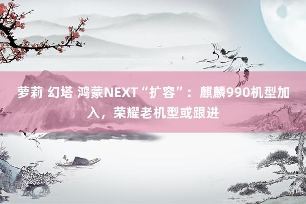 萝莉 幻塔 鸿蒙NEXT“扩容”：麒麟990机型加入，荣耀老机型或跟进