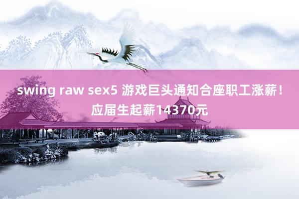 swing raw sex5 游戏巨头通知合座职工涨薪！应届生起薪14370元