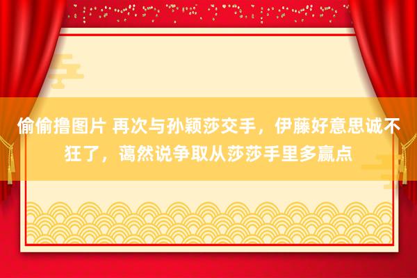 偷偷撸图片 再次与孙颖莎交手，伊藤好意思诚不狂了，蔼然说争取从莎莎手里多赢点