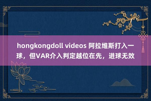 hongkongdoll videos 阿拉维斯打入一球，但VAR介入判定越位在先，进球无效