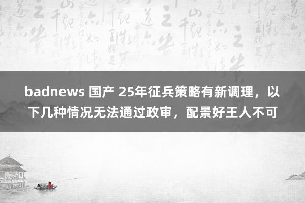 badnews 国产 25年征兵策略有新调理，以下几种情况无法通过政审，配景好王人不可