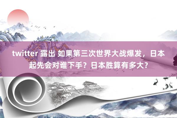 twitter 露出 如果第三次世界大战爆发，日本起先会对谁下手？日本胜算有多大？