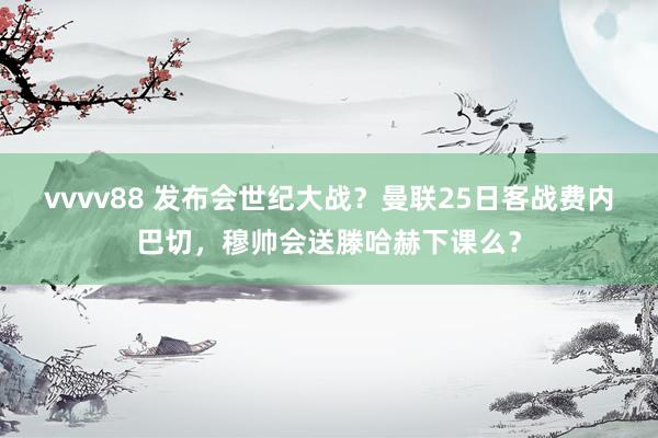 vvvv88 发布会世纪大战？曼联25日客战费内巴切，穆帅会送滕哈赫下课么？