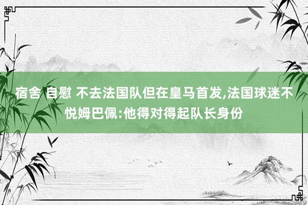 宿舍 自慰 不去法国队但在皇马首发，法国球迷不悦姆巴佩:他得对得起队长身份