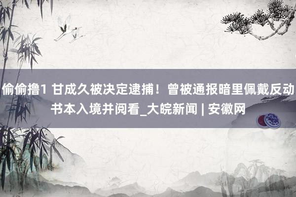 偷偷撸1 甘成久被决定逮捕！曾被通报暗里佩戴反动书本入境并阅看_大皖新闻 | 安徽网