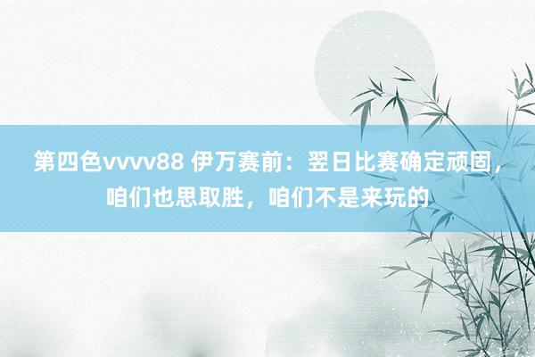 第四色vvvv88 伊万赛前：翌日比赛确定顽固，咱们也思取胜，咱们不是来玩的