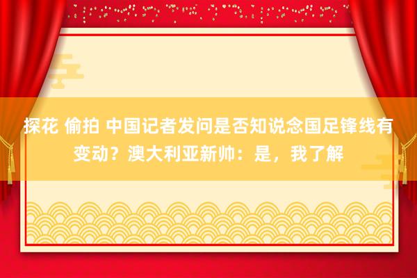 探花 偷拍 中国记者发问是否知说念国足锋线有变动？澳大利亚新帅：是，我了解