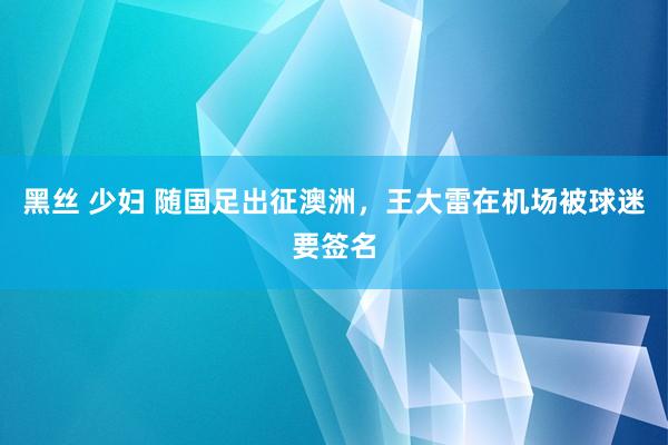 黑丝 少妇 随国足出征澳洲，王大雷在机场被球迷要签名