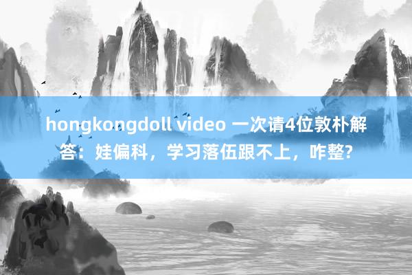 hongkongdoll video 一次请4位敦朴解答：娃偏科，学习落伍跟不上，咋整?