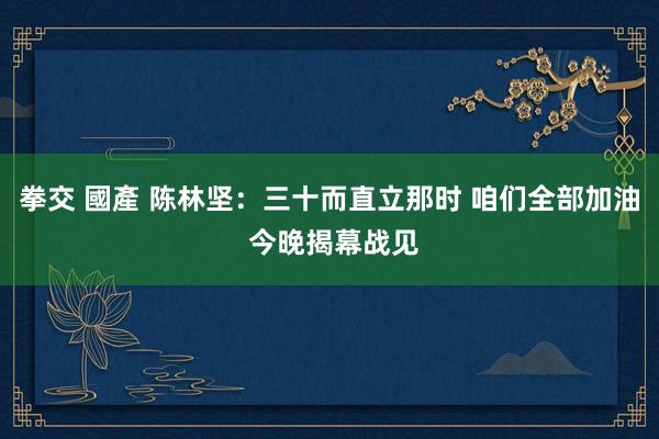 拳交 國產 陈林坚：三十而直立那时 咱们全部加油 今晚揭幕战见