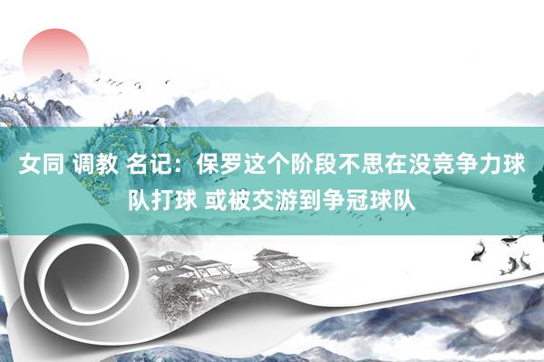 女同 调教 名记：保罗这个阶段不思在没竞争力球队打球 或被交游到争冠球队