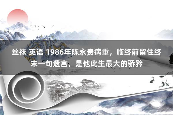 丝袜 英语 1986年陈永贵病重，临终前留住终末一句遗言，是他此生最大的骄矜