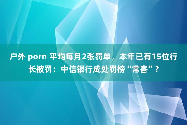 户外 porn 平均每月2张罚单，本年已有15位行长被罚：中信银行成处罚榜“常客”？