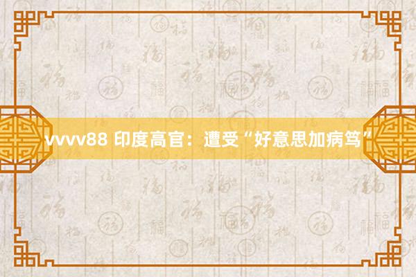 vvvv88 印度高官：遭受“好意思加病笃”