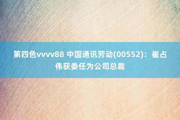 第四色vvvv88 中国通讯劳动(00552)：崔占伟获委任为公司总裁