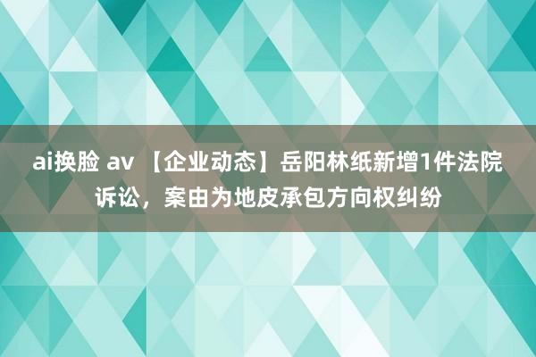 ai换脸 av 【企业动态】岳阳林纸新增1件法院诉讼，案由为地皮承包方向权纠纷