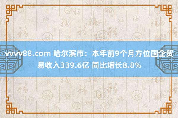 vvvv88.com 哈尔滨市：本年前9个月方位国企贸易收入339.6亿 同比增长8.8%