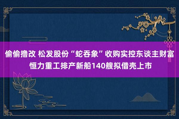 偷偷撸改 松发股份“蛇吞象”收购实控东谈主财富 恒力重工排产新船140艘拟借壳上市