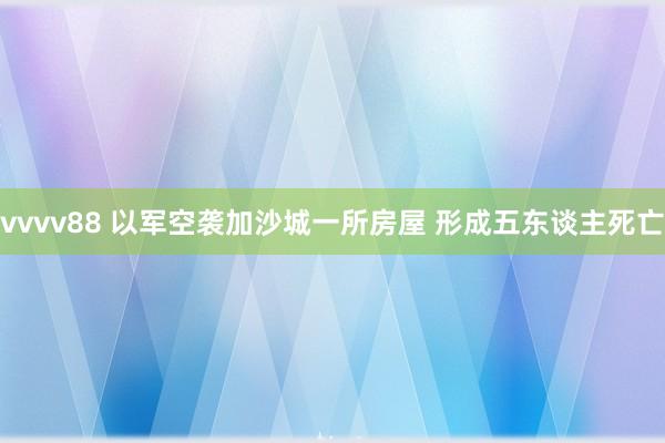 vvvv88 以军空袭加沙城一所房屋 形成五东谈主死亡