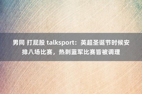 男同 打屁股 talksport：英超圣诞节时候安排八场比赛，热刺蓝军比赛皆被调理