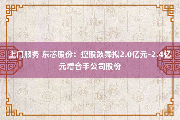 上门服务 东芯股份：控股鼓舞拟2.0亿元-2.4亿元增合手公司股份