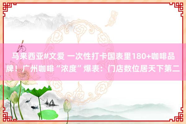 马来西亚#文爱 一次性打卡国表里180+咖啡品牌！广州咖啡“浓度”爆表：门店数位居天下第二