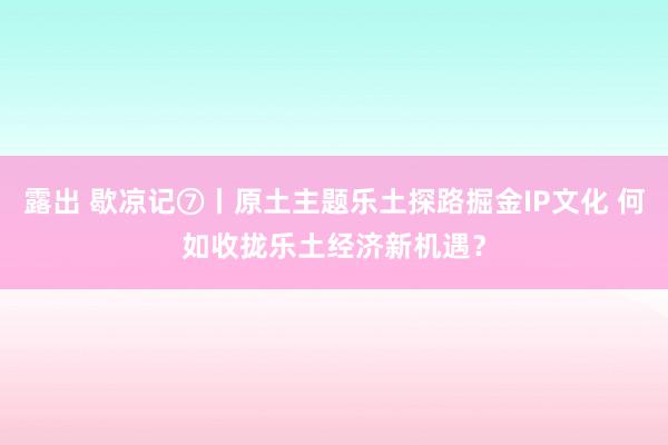 露出 歇凉记⑦丨原土主题乐土探路掘金IP文化 何如收拢乐土经济新机遇？