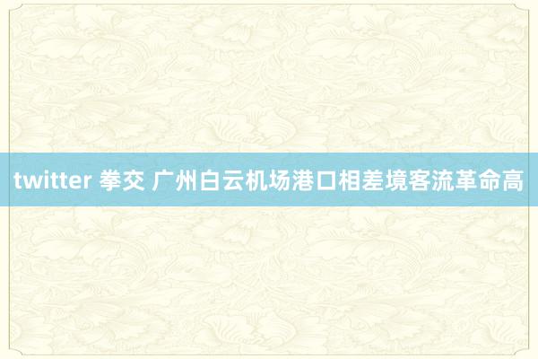 twitter 拳交 广州白云机场港口相差境客流革命高