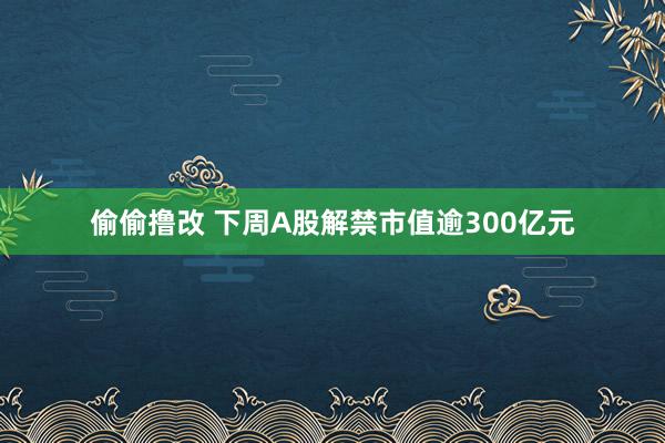 偷偷撸改 下周A股解禁市值逾300亿元