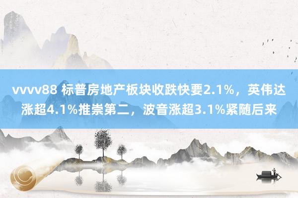 vvvv88 标普房地产板块收跌快要2.1%，英伟达涨超4.1%推崇第二，波音涨超3.1%紧随后来