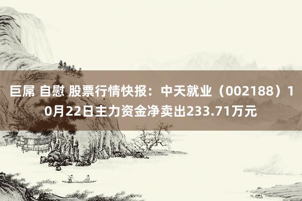 巨屌 自慰 股票行情快报：中天就业（002188）10月22日主力资金净卖出233.71万元