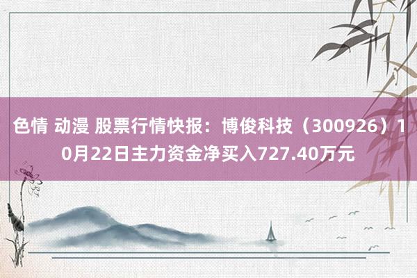 色情 动漫 股票行情快报：博俊科技（300926）10月22日主力资金净买入727.40万元