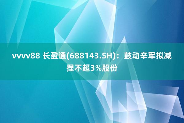 vvvv88 长盈通(688143.SH)：鼓动辛军拟减捏不超3%股份