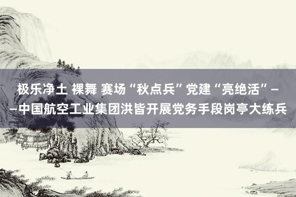 极乐净土 裸舞 赛场“秋点兵”　党建“亮绝活”——中国航空工业集团洪皆开展党务手段岗亭大练兵