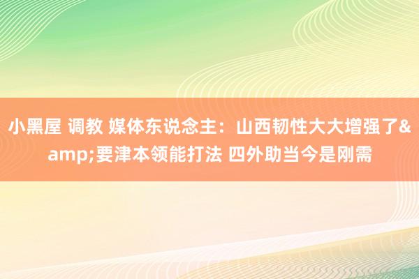 小黑屋 调教 媒体东说念主：山西韧性大大增强了&要津本领能打法 四外助当今是刚需