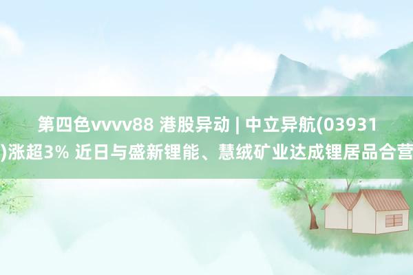 第四色vvvv88 港股异动 | 中立异航(03931)涨超3% 近日与盛新锂能、慧绒矿业达成锂居品合营