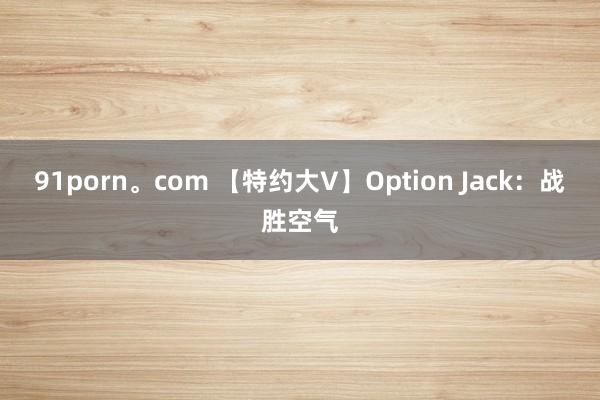 91porn。com 【特约大V】Option Jack：战胜空气