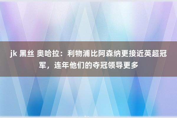 jk 黑丝 奥哈拉：利物浦比阿森纳更接近英超冠军，连年他们的夺冠领导更多