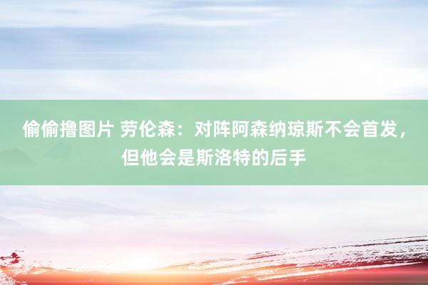 偷偷撸图片 劳伦森：对阵阿森纳琼斯不会首发，但他会是斯洛特的后手