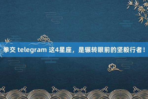 拳交 telegram 这4星座，是辗转眼前的坚毅行者！