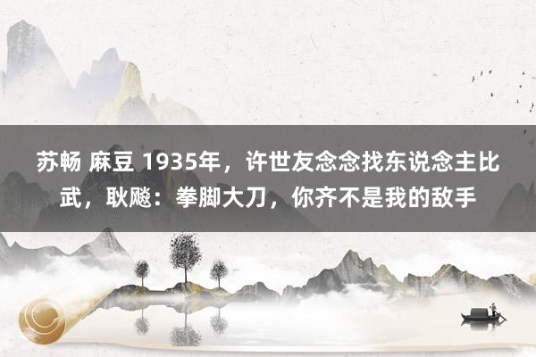 苏畅 麻豆 1935年，许世友念念找东说念主比武，耿飚：拳脚大刀，你齐不是我的敌手